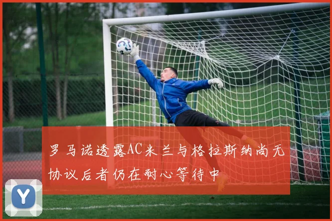 罗马诺透露AC米兰与格拉斯纳尚无协议后者仍在耐心等待中