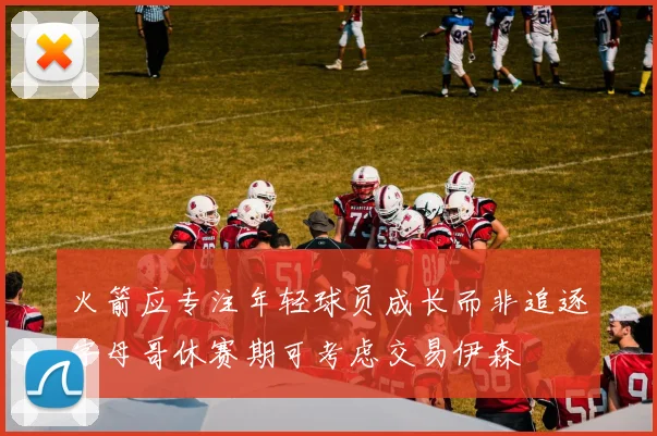 火箭应专注年轻球员成长而非追逐字母哥休赛期可考虑交易伊森
