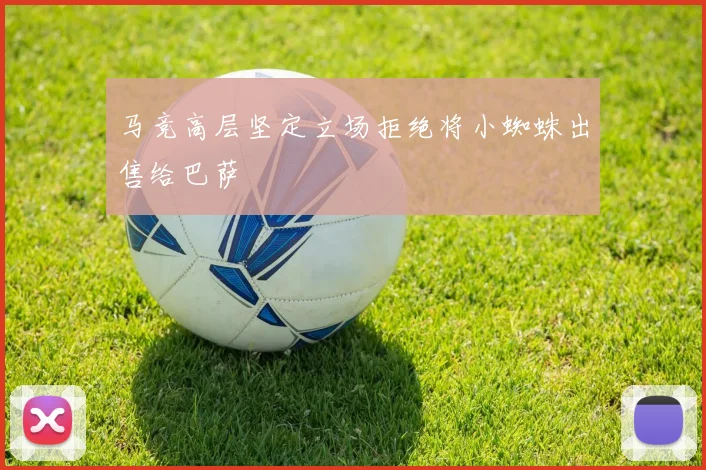 马竞高层坚定立场拒绝将小蜘蛛出售给巴萨