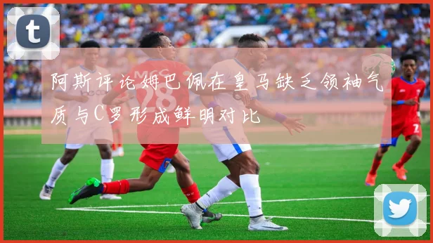 阿斯评论姆巴佩在皇马缺乏领袖气质与C罗形成鲜明对比