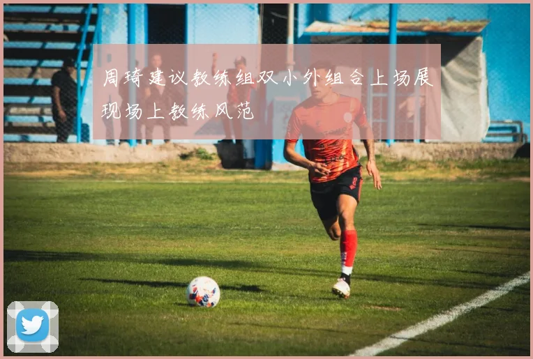 周琦建议教练组双小外组合上场展现场上教练风范
