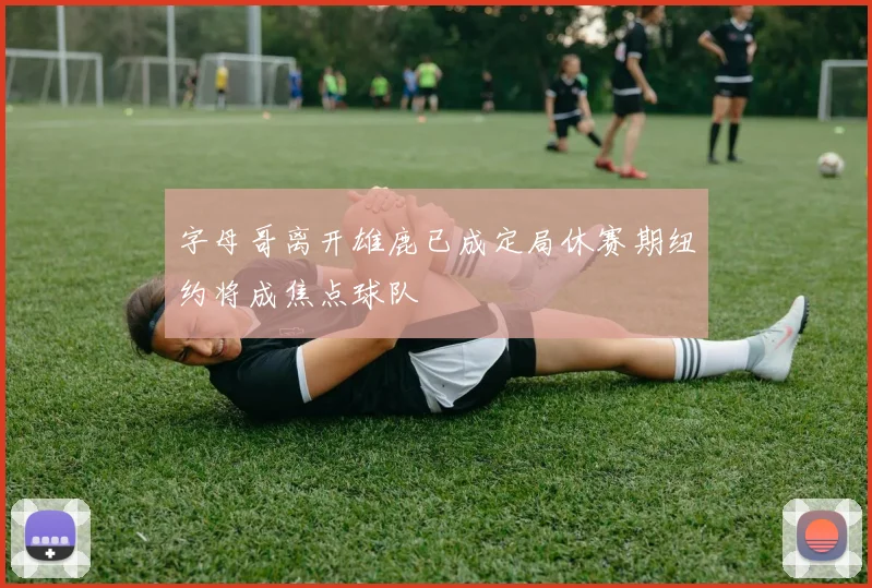 字母哥离开雄鹿已成定局休赛期纽约将成焦点球队