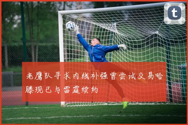 老鹰队寻求内线补强曾尝试交易哈滕现已与雷霆续约