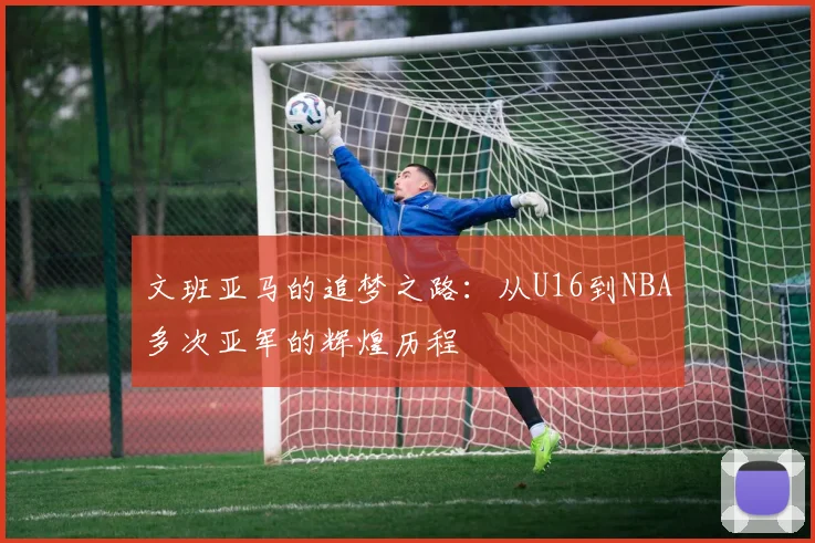 文班亚马的追梦之路：从U16到NBA多次亚军的辉煌历程