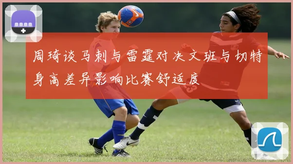 周琦谈马刺与雷霆对决文班与切特身高差异影响比赛舒适度