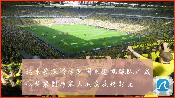 达米安深情告别国米感慨球队已成心灵家园与家人共度美好时光