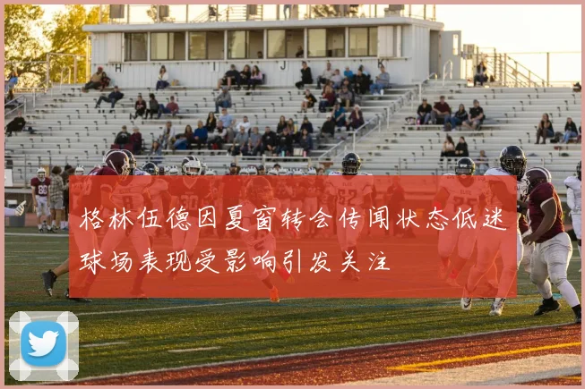 格林伍德因夏窗转会传闻状态低迷球场表现受影响引发关注