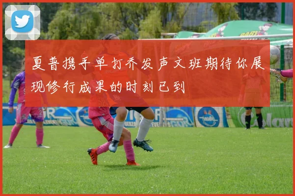 夏普携手单打乔发声文班期待你展现修行成果的时刻已到