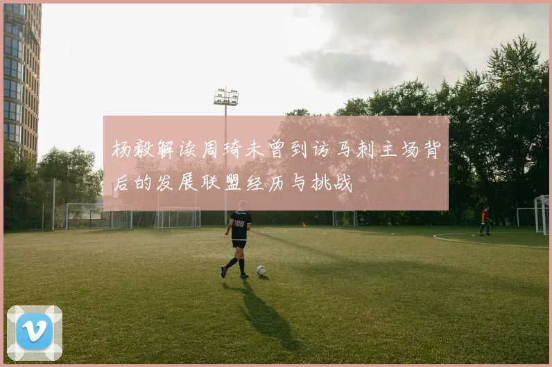 杨毅解读周琦未曾到访马刺主场背后的发展联盟经历与挑战
