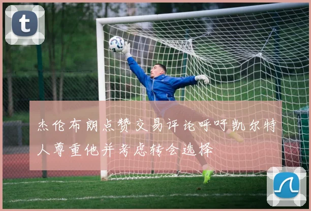 杰伦布朗点赞交易评论呼吁凯尔特人尊重他并考虑转会选择