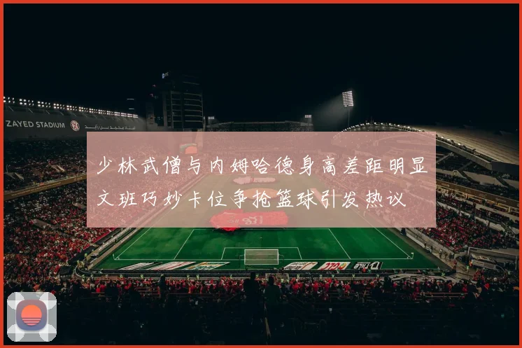 少林武僧与内姆哈德身高差距明显文班巧妙卡位争抢篮球引发热议