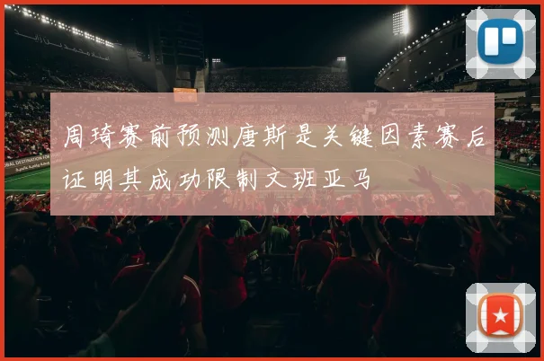 周琦赛前预测唐斯是关键因素赛后证明其成功限制文班亚马