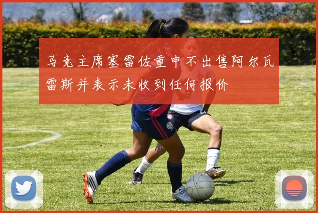 马竞主席塞雷佐重申不出售阿尔瓦雷斯并表示未收到任何报价