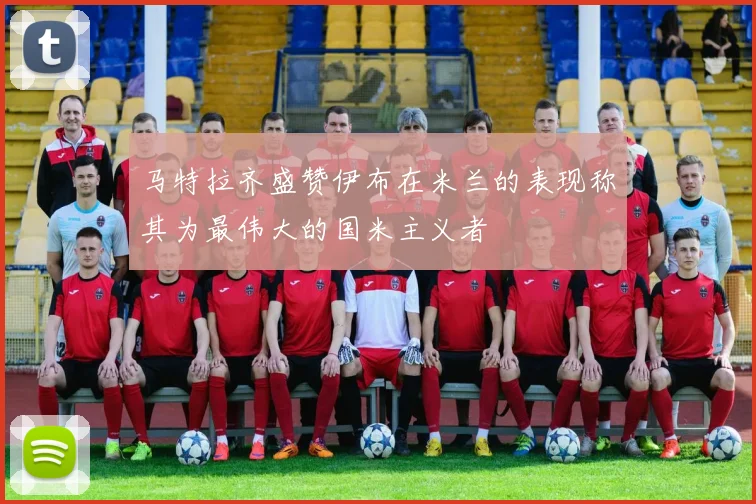 马特拉齐盛赞伊布在米兰的表现称其为最伟大的国米主义者