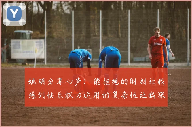 姚明分享心声：能拒绝的时刻让我感到快乐权力运用的复杂性让我深感不足