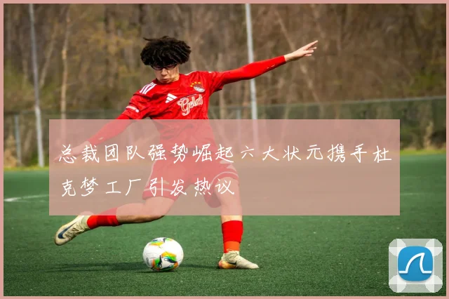 总裁团队强势崛起六大状元携手杜克梦工厂引发热议