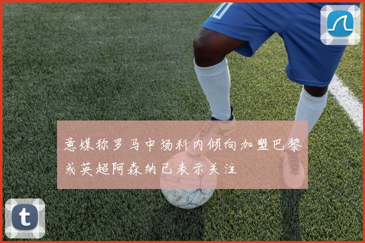 意媒称罗马中场科内倾向加盟巴黎或英超阿森纳已表示关注