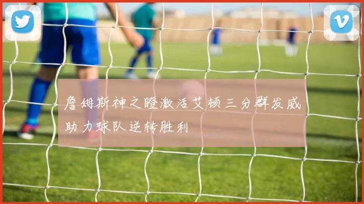 詹姆斯神之瞪激活艾顿三分群发威助力球队逆转胜利