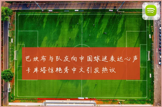 巴坎布与队友向中国球迷表达心声卡库塔惊艳秀中文引发热议
