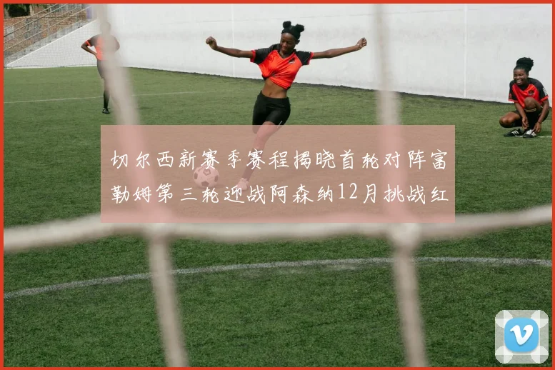 切尔西新赛季赛程揭晓首轮对阵富勒姆第三轮迎战阿森纳12月挑战红军和蓝月亮