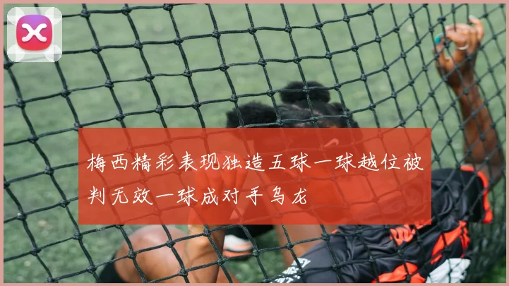 梅西精彩表现独造五球一球越位被判无效一球成对手乌龙