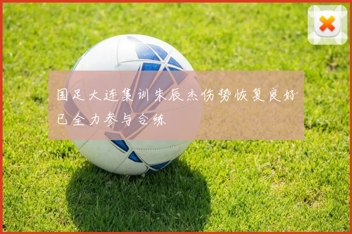 国足大连集训朱辰杰伤势恢复良好已全力参与合练