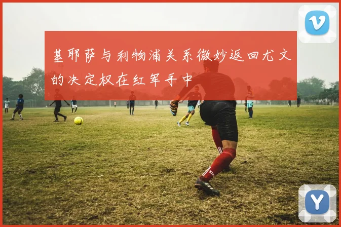 基耶萨与利物浦关系微妙返回尤文的决定权在红军手中