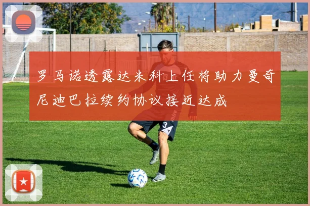 罗马诺透露达米科上任将助力曼奇尼迪巴拉续约协议接近达成