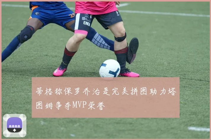 蒂格称保罗乔治是完美拼图助力塔图姆争夺MVP荣誉