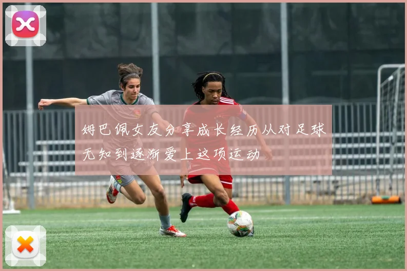姆巴佩女友分享成长经历从对足球无知到逐渐爱上这项运动