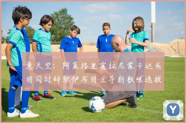意天空：阿莱格里富拉尼蒙卡达或将同时辞职伊布将主导新教练选拔工作