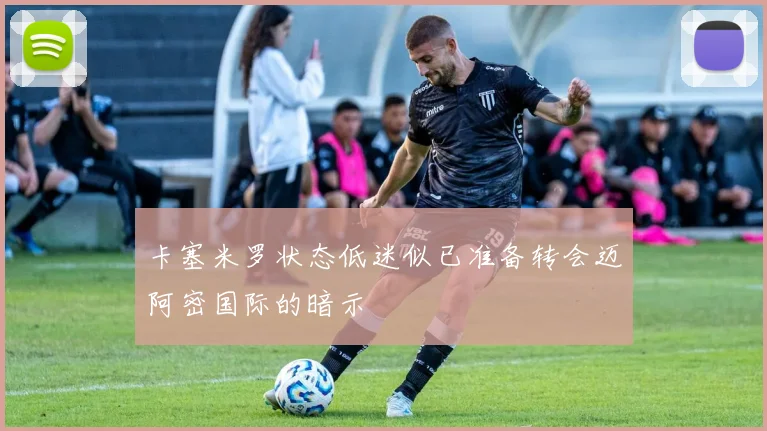 卡塞米罗状态低迷似已准备转会迈阿密国际的暗示
