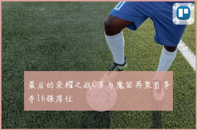 最后的荣耀之战C罗与魔笛再聚首争夺16强席位