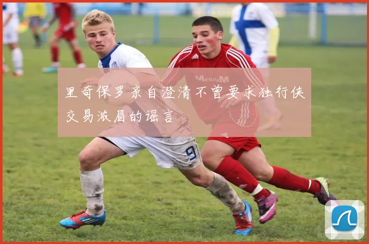 里奇保罗亲自澄清不曾要求独行侠交易浓眉的谣言